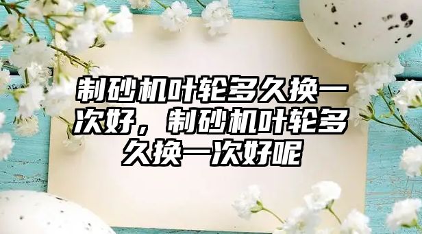 制砂機葉輪多久換一次好，制砂機葉輪多久換一次好呢