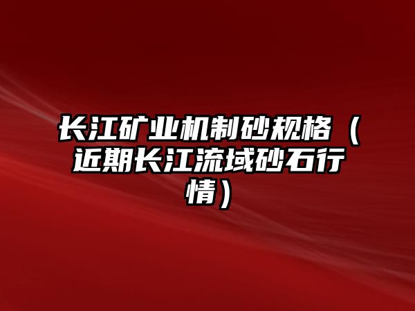 長江礦業(yè)機(jī)制砂規(guī)格（近期長江流域砂石行情）