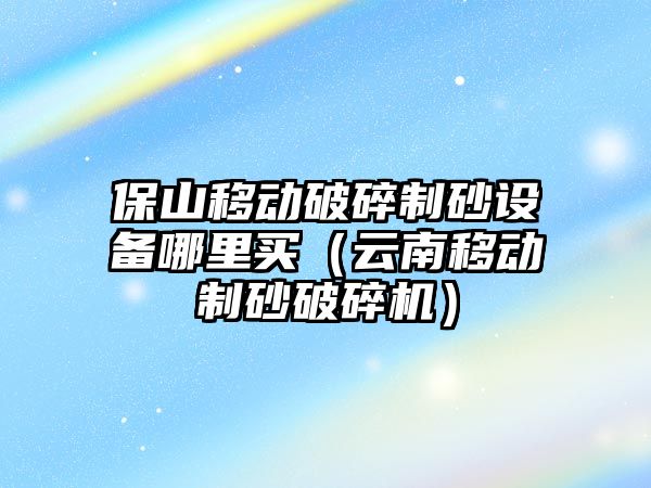 保山移動破碎制砂設備哪里買（云南移動制砂破碎機）