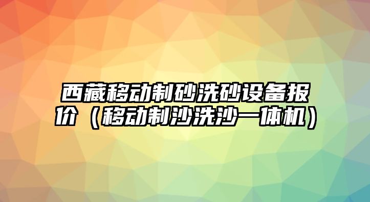 西藏移動制砂洗砂設備報價（移動制沙洗沙一體機）