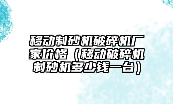 移動制砂機破碎機廠家價格（移動破碎機制砂機多少錢一臺）