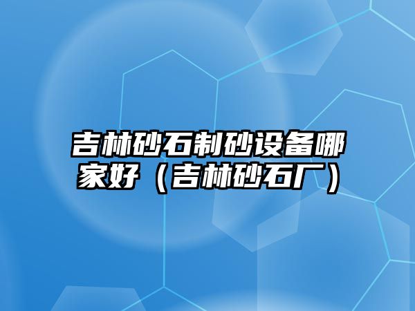 吉林砂石制砂設備哪家好（吉林砂石廠）