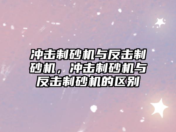 沖擊制砂機與反擊制砂機，沖擊制砂機與反擊制砂機的區(qū)別