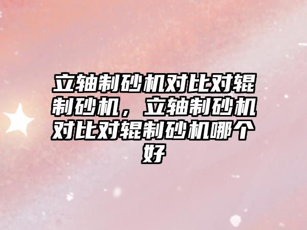 立軸制砂機對比對輥制砂機，立軸制砂機對比對輥制砂機哪個好