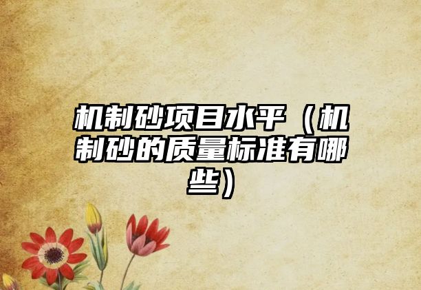 機制砂項目水平（機制砂的質(zhì)量標(biāo)準(zhǔn)有哪些）