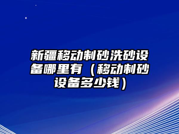 新疆移動制砂洗砂設備哪里有（移動制砂設備多少錢）