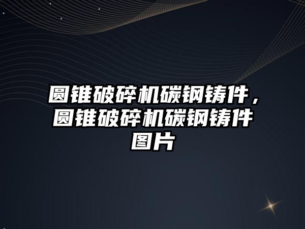 圓錐破碎機碳鋼鑄件，圓錐破碎機碳鋼鑄件圖片