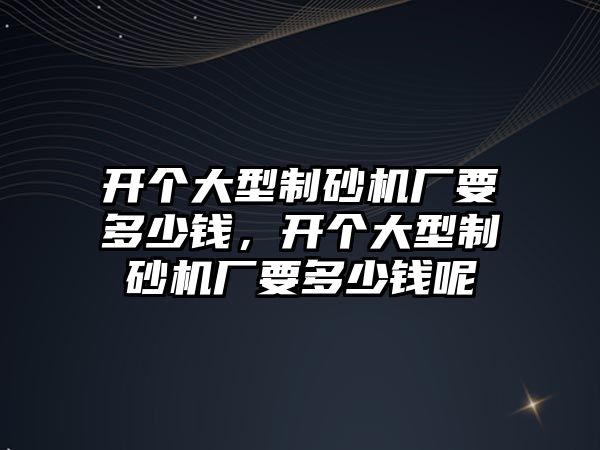 開個大型制砂機廠要多少錢，開個大型制砂機廠要多少錢呢