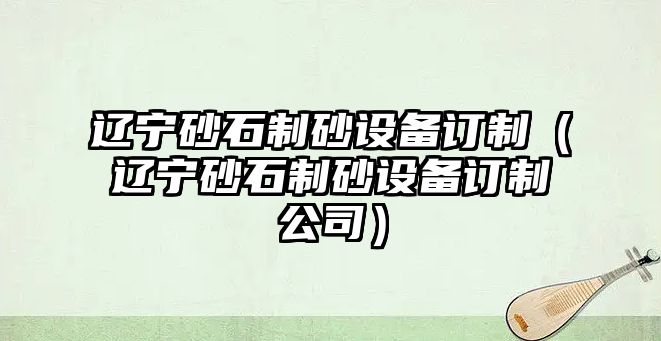 遼寧砂石制砂設備訂制（遼寧砂石制砂設備訂制公司）