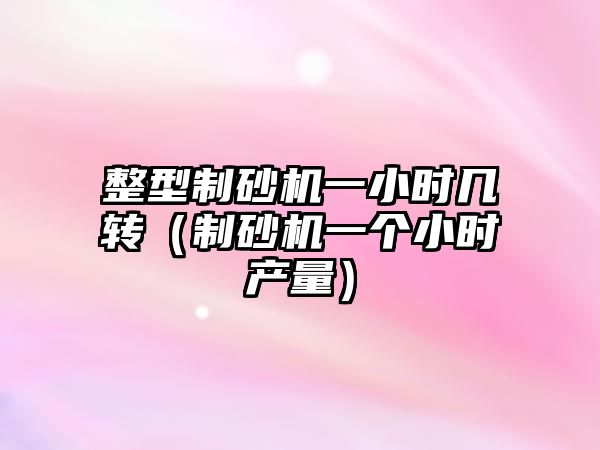 整型制砂機(jī)一小時(shí)幾轉(zhuǎn)（制砂機(jī)一個(gè)小時(shí)產(chǎn)量）