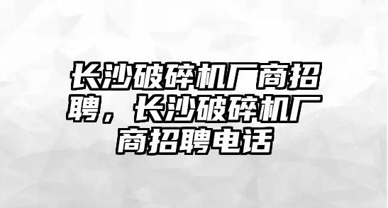 長沙破碎機廠商招聘，長沙破碎機廠商招聘電話