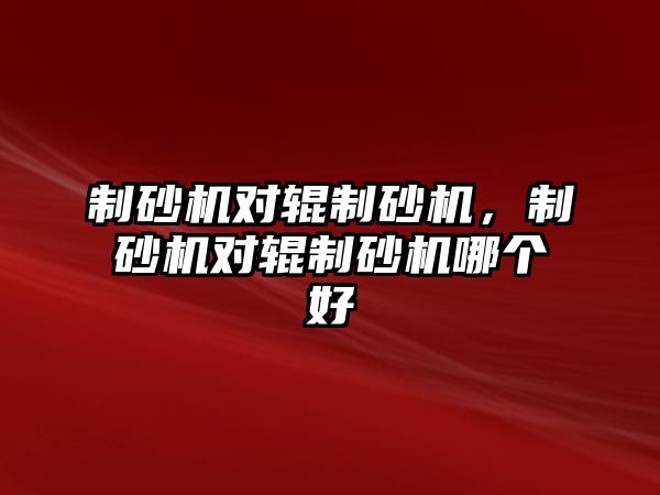 制砂機(jī)對輥制砂機(jī)，制砂機(jī)對輥制砂機(jī)哪個好