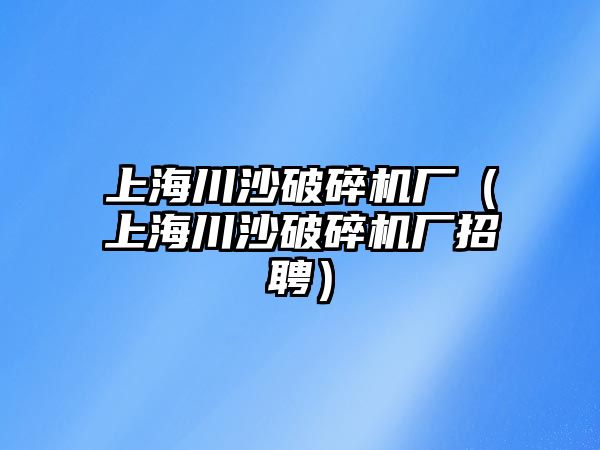 上海川沙破碎機廠（上海川沙破碎機廠招聘）