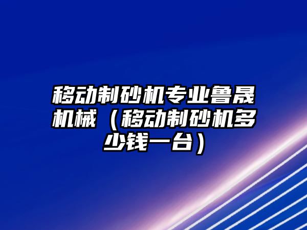 移動制砂機專業魯晟機械（移動制砂機多少錢一臺）