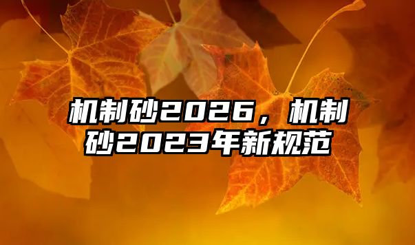 機(jī)制砂2026，機(jī)制砂2023年新規(guī)范