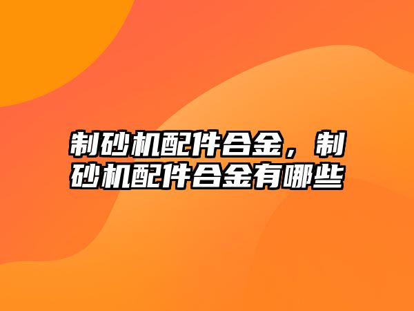 制砂機配件合金，制砂機配件合金有哪些