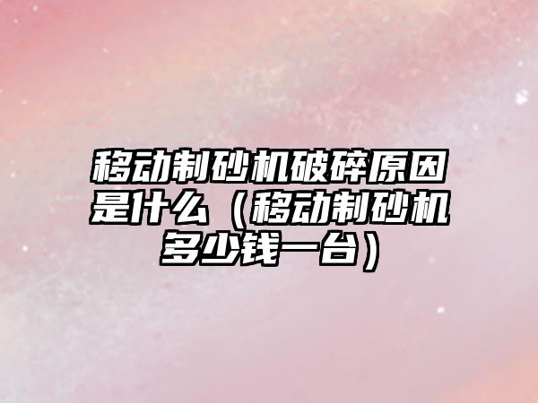 移動制砂機破碎原因是什么（移動制砂機多少錢一臺）