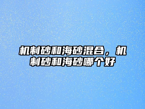 機制砂和海砂混合，機制砂和海砂哪個好