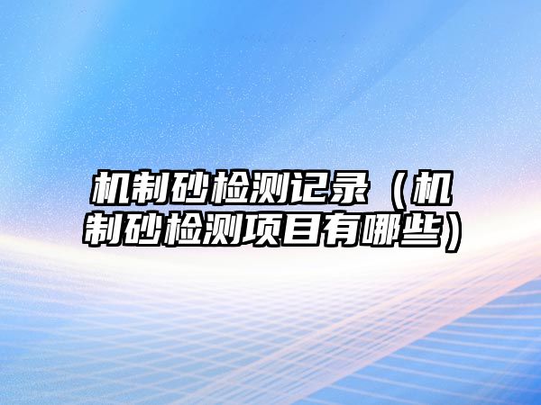 機(jī)制砂檢測記錄（機(jī)制砂檢測項(xiàng)目有哪些）