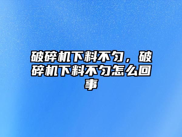 破碎機下料不勻，破碎機下料不勻怎么回事