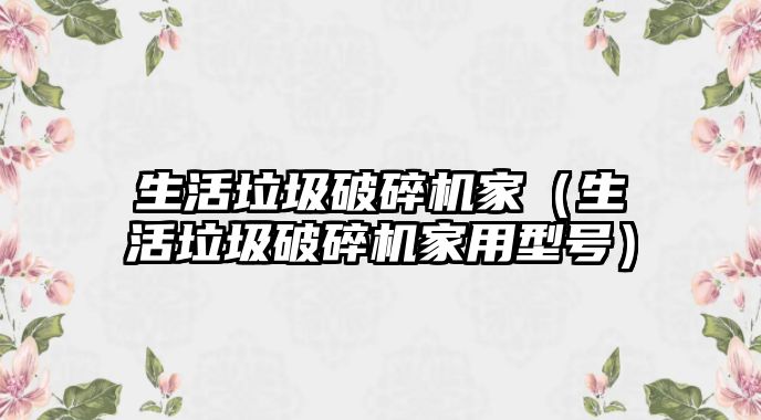 生活垃圾破碎機家（生活垃圾破碎機家用型號）