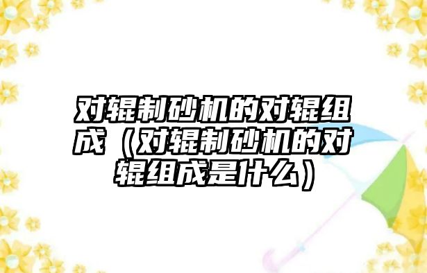 對輥制砂機的對輥組成（對輥制砂機的對輥組成是什么）