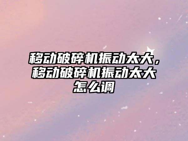 移動破碎機振動太大，移動破碎機振動太大怎么調