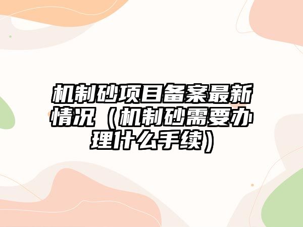 機制砂項目備案最新情況（機制砂需要辦理什么手續）