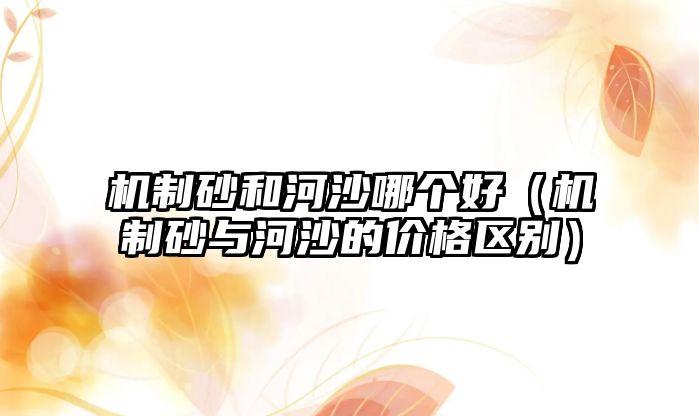 機(jī)制砂和河沙哪個好（機(jī)制砂與河沙的價格區(qū)別）