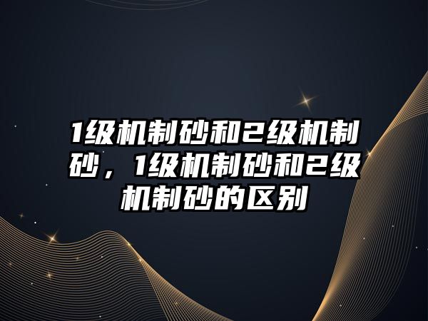 1級機制砂和2級機制砂，1級機制砂和2級機制砂的區別