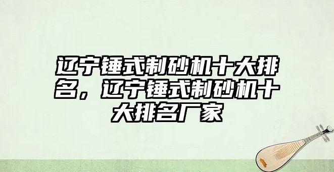 遼寧錘式制砂機十大排名，遼寧錘式制砂機十大排名廠家