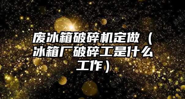 廢冰箱破碎機定做（冰箱廠破碎工是什么工作）