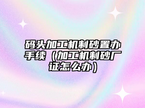 碼頭加工機制砂置辦手續（加工機制砂廠證怎么辦）