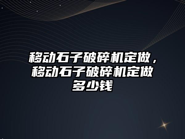 移動石子破碎機定做，移動石子破碎機定做多少錢