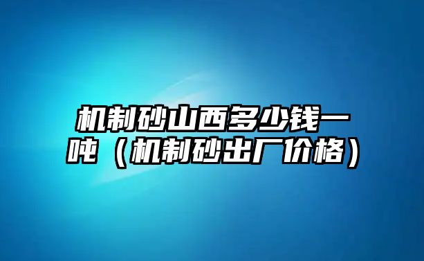 機制砂山西多少錢一噸（機制砂出廠價格）