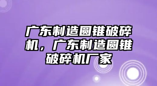 廣東制造圓錐破碎機，廣東制造圓錐破碎機廠家