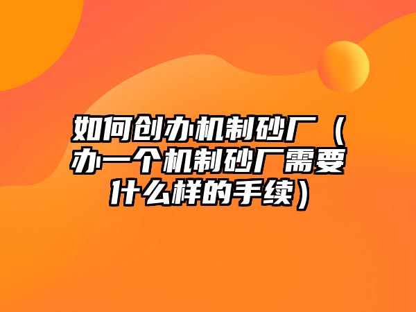 如何創辦機制砂廠（辦一個機制砂廠需要什么樣的手續）