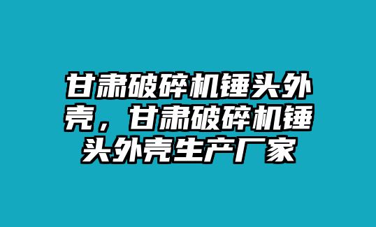 甘肅破碎機錘頭外殼，甘肅破碎機錘頭外殼生產廠家