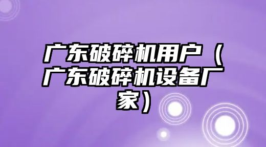 廣東破碎機用戶（廣東破碎機設備廠家）