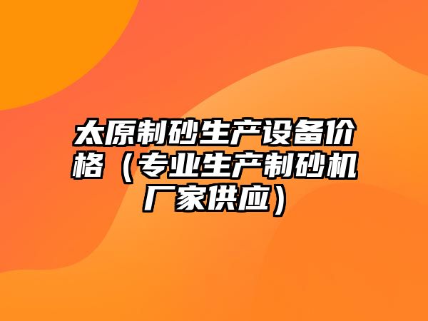 太原制砂生產設備價格（專業生產制砂機廠家供應）