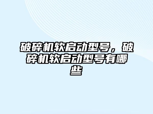 破碎機軟啟動型號，破碎機軟啟動型號有哪些