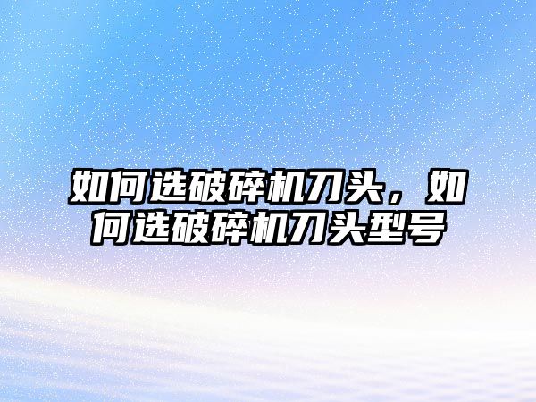 如何選破碎機刀頭，如何選破碎機刀頭型號