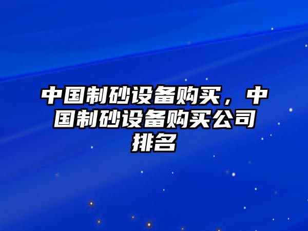 中國制砂設備購買，中國制砂設備購買公司排名