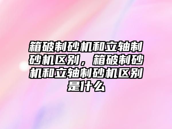 箱破制砂機和立軸制砂機區別，箱破制砂機和立軸制砂機區別是什么