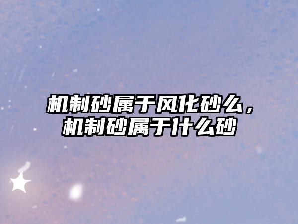 機制砂屬于風化砂么，機制砂屬于什么砂