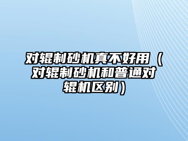 對輥制砂機真不好用（對輥制砂機和普通對輥機區別）