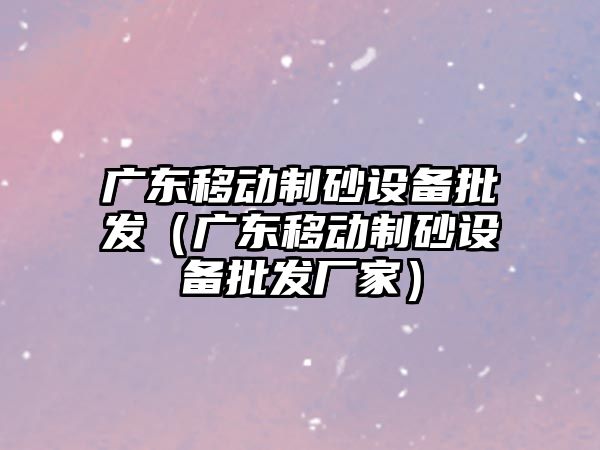 廣東移動制砂設備批發（廣東移動制砂設備批發廠家）