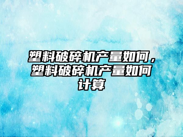 塑料破碎機產量如何，塑料破碎機產量如何計算