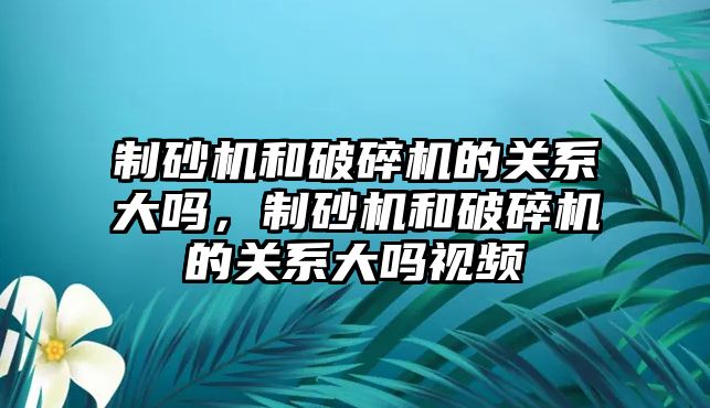 制砂機和破碎機的關系大嗎，制砂機和破碎機的關系大嗎視頻