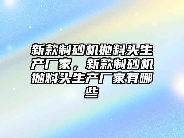 新款制砂機拋料頭生產廠家，新款制砂機拋料頭生產廠家有哪些